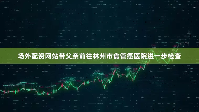场外配资网站带父亲前往林州市食管癌医院进一步检查