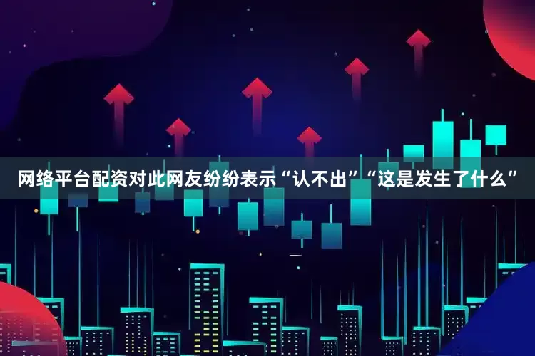 网络平台配资对此网友纷纷表示“认不出”“这是发生了什么”