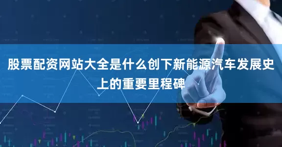 股票配资网站大全是什么创下新能源汽车发展史上的重要里程碑