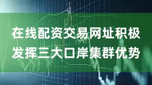 在线配资交易网址积极发挥三大口岸集群优势