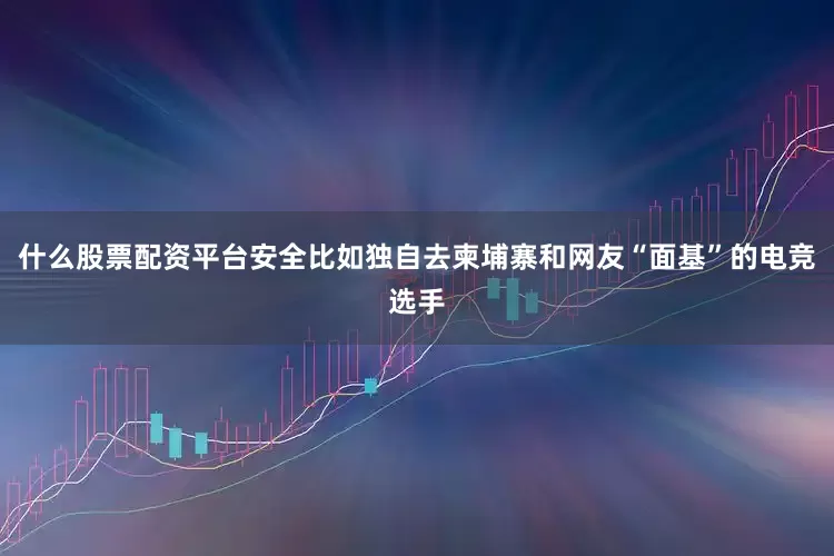 什么股票配资平台安全比如独自去柬埔寨和网友“面基”的电竞选手