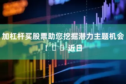 加杠杆买股票助您挖掘潜力主题机会！		　　近日